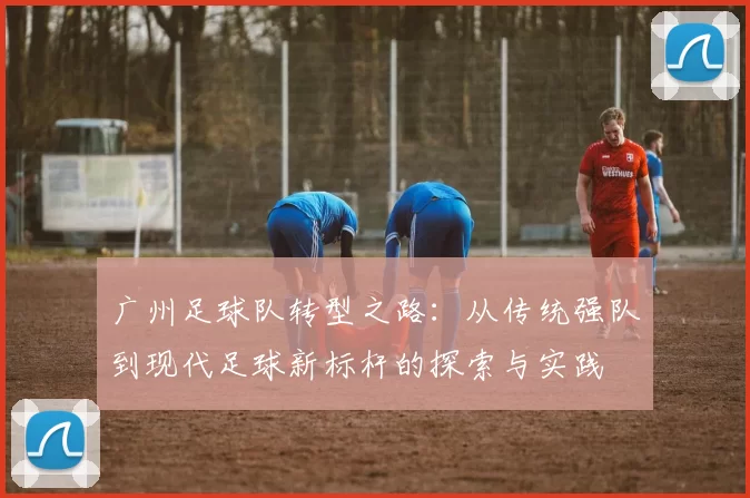 广州足球队转型之路：从传统强队到现代足球新标杆的探索与实践