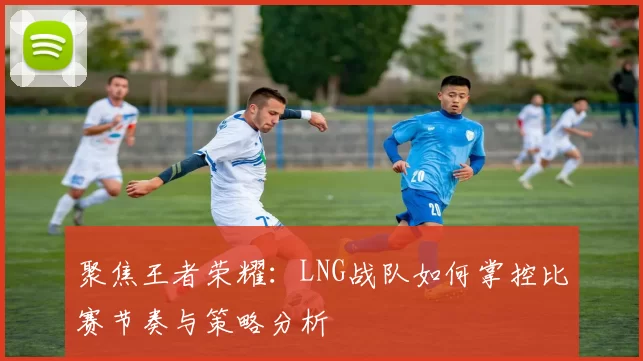 聚焦王者荣耀：LNG战队如何掌控比赛节奏与策略分析