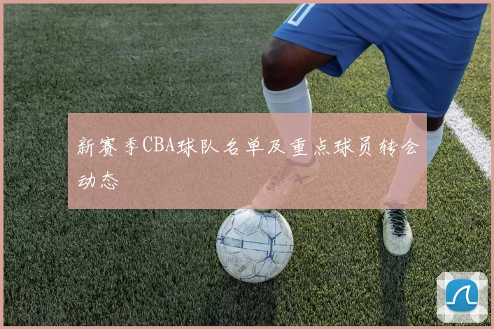 新赛季CBA球队名单及重点球员转会动态
