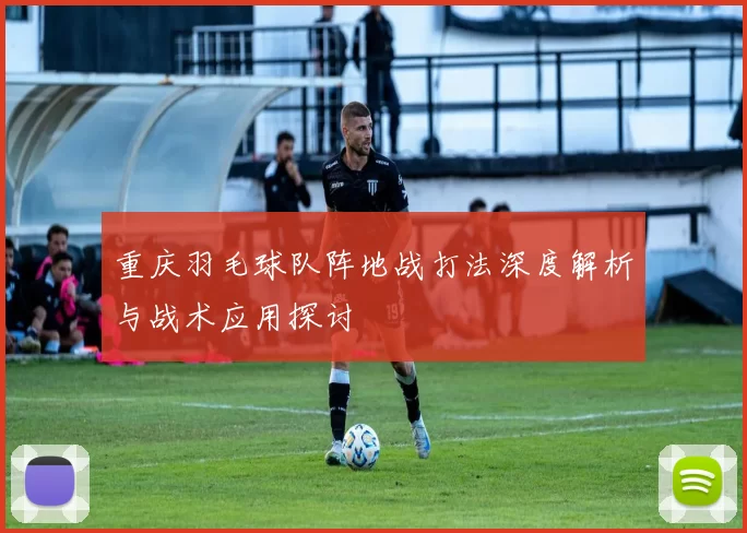 重庆羽毛球队阵地战打法深度解析与战术应用探讨