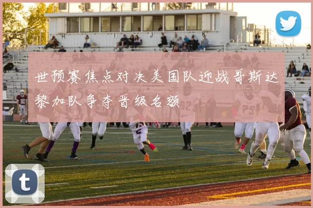 世预赛焦点对决美国队迎战哥斯达黎加队争夺晋级名额