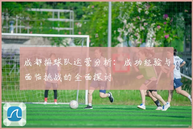 成都排球队运营分析：成功经验与面临挑战的全面探讨