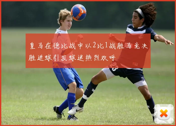 皇马在德比战中以2比1战胜马竞决胜进球引发球迷热烈欢呼