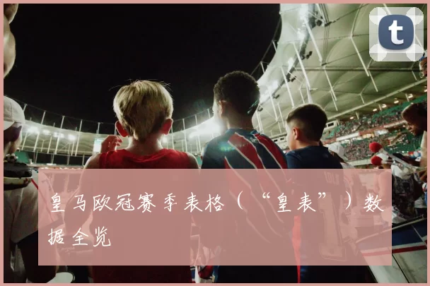 皇马欧冠赛季表格（“皇表”）数据全览