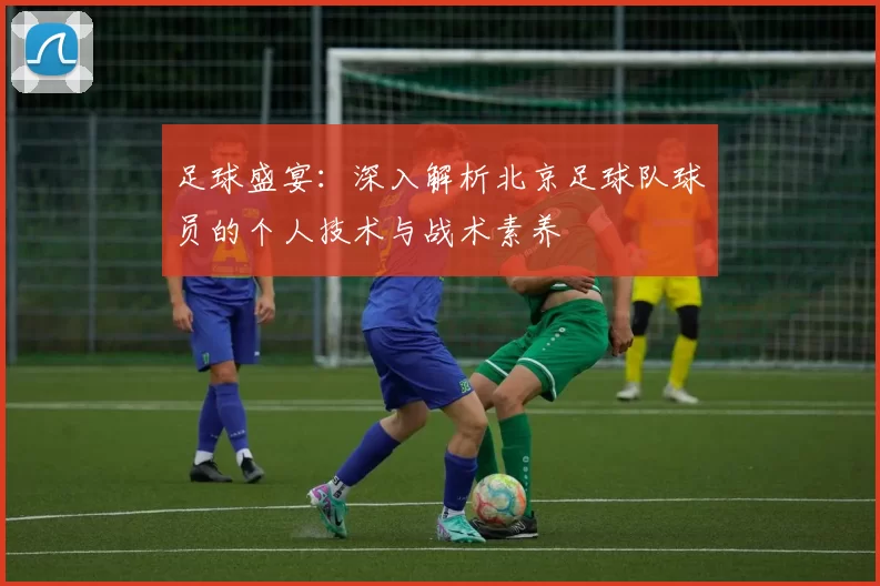 足球盛宴：深入解析北京足球队球员的个人技术与战术素养