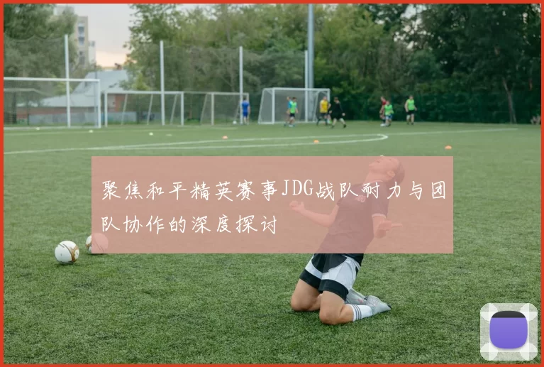 聚焦和平精英赛事JDG战队耐力与团队协作的深度探讨