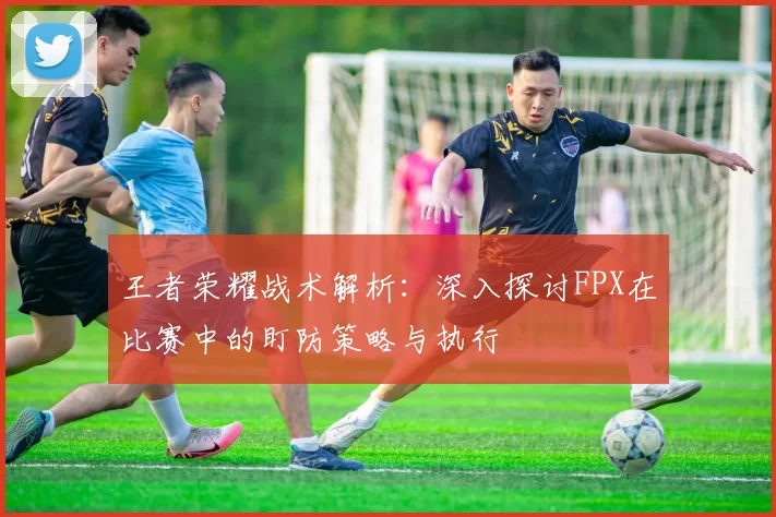 王者荣耀战术解析：深入探讨FPX在比赛中的盯防策略与执行