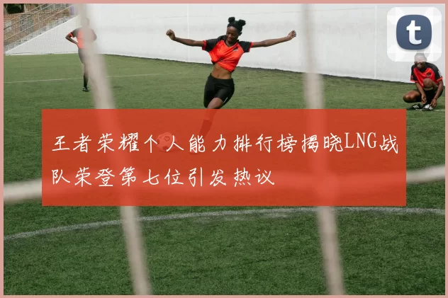王者荣耀个人能力排行榜揭晓LNG战队荣登第七位引发热议