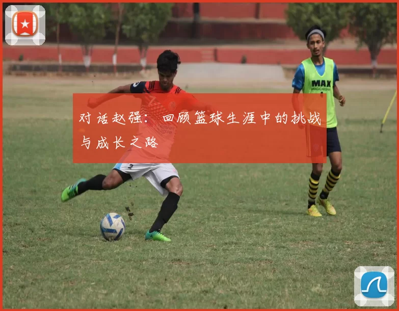 对话赵强：回顾篮球生涯中的挑战与成长之路
