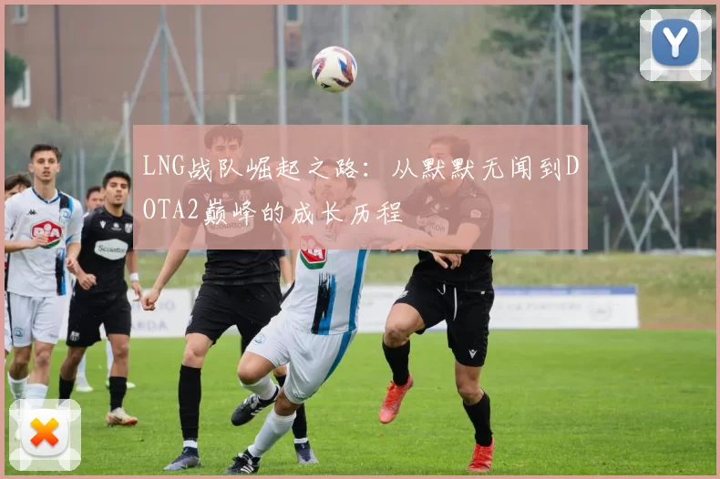 LNG战队崛起之路：从默默无闻到DOTA2巅峰的成长历程