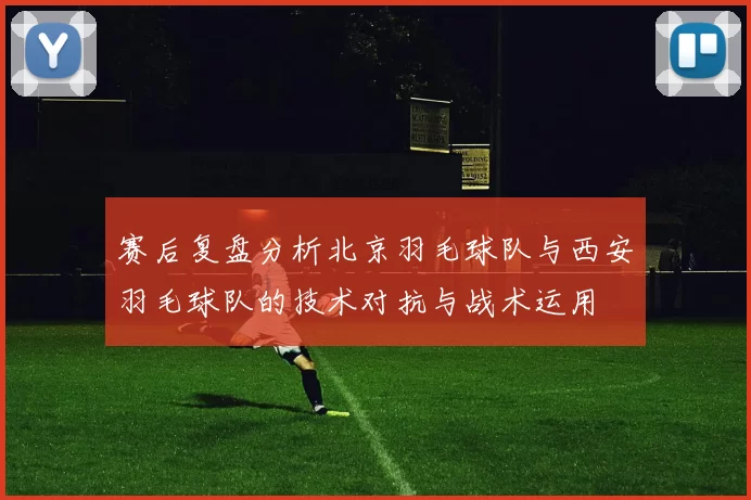 赛后复盘分析北京羽毛球队与西安羽毛球队的技术对抗与战术运用