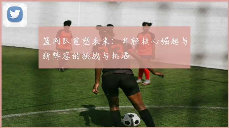 篮网队重塑未来：年轻核心崛起与新阵容的挑战与机遇