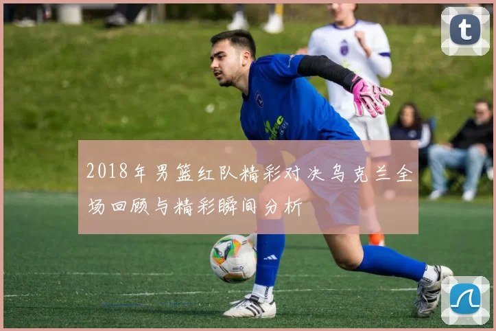 2018年男篮红队精彩对决乌克兰全场回顾与精彩瞬间分析