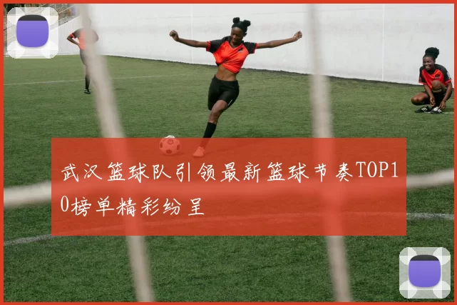 武汉篮球队引领最新篮球节奏TOP10榜单精彩纷呈