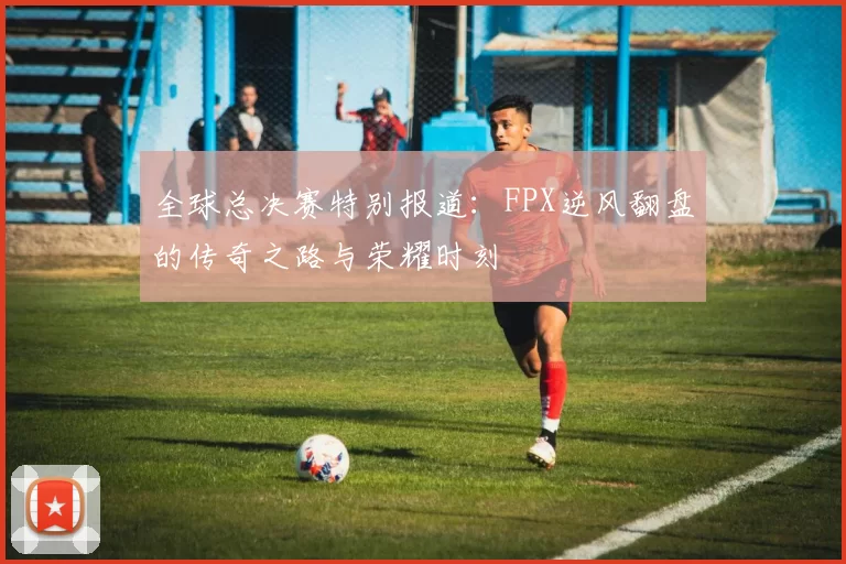 全球总决赛特别报道：FPX逆风翻盘的传奇之路与荣耀时刻