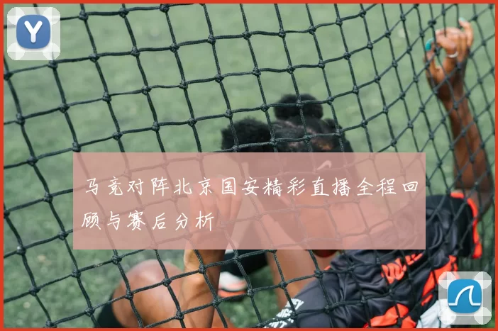 马竞对阵北京国安精彩直播全程回顾与赛后分析