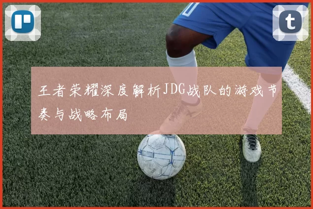 王者荣耀深度解析JDG战队的游戏节奏与战略布局
