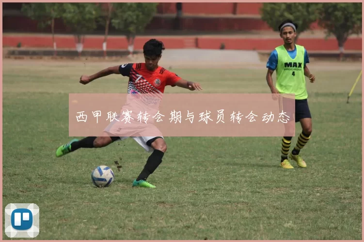 西甲联赛转会期与球员转会动态