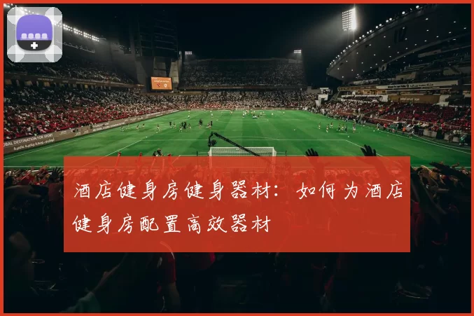 酒店健身房健身器材：如何为酒店健身房配置高效器材