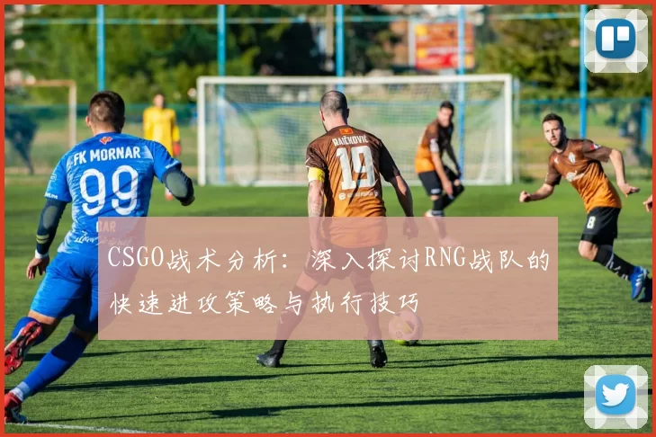CSGO战术分析：深入探讨RNG战队的快速进攻策略与执行技巧