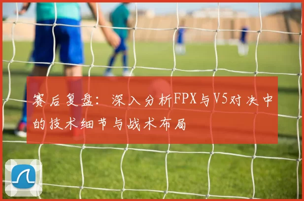赛后复盘：深入分析FPX与V5对决中的技术细节与战术布局