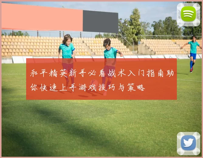 和平精英新手必看战术入门指南助你快速上手游戏技巧与策略